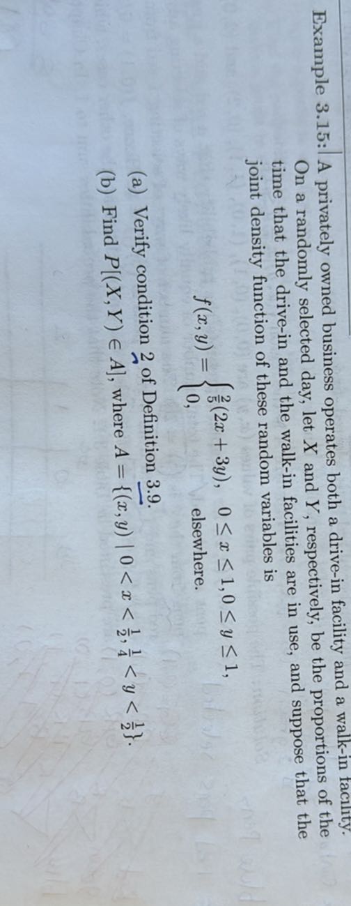 Example 3.15 : A privately owned business operates both a drive-in facility and a walk-in faclity. On a randomly selected day, let X and Y, respectively, be the proportions of the time that the drive-in and the walk-in facilities are in use, and suppose that the joint density function of these random variables is

    f(x, y)={
        (2)/(5)(2 x+3 y),     0 ≤ x ≤ 1,0 ≤ y ≤ 1 
        
        0,     elsewhere
    .

(a) Verify condition 2 of Definition 3.9.
(b) Find P[(X, Y) ∈A̅], where .A={(x, y)|  0<x<(1)/(2)., (1)/(4)<y<(1)/(2)}.