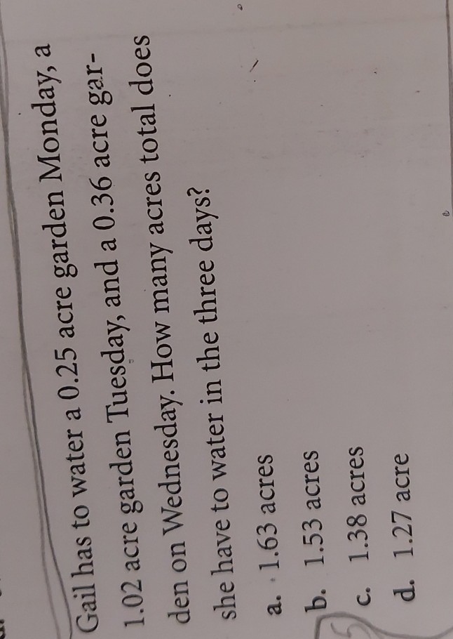 Gail has to water a 0.25 acre garden Monday, a 1.02 acre garden Tuesday, and a 0.36 acre garden on Wednesday. How many acres total does she have to water in the three days?
a. 1.63 acres
b. 1.53 acres
c. 1.38 acres
d. 1.27 acre
