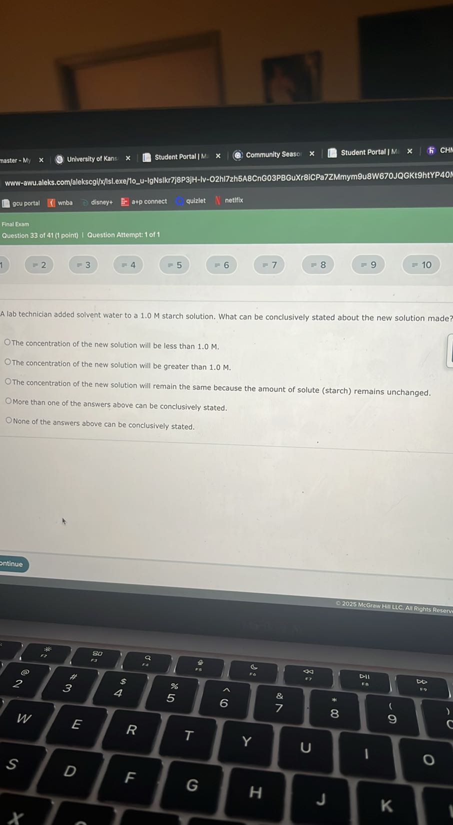 naster - My
University of Kans
Student Portal | M.
Community Seaso
Student Portal | M.
www-awu.aleks.com/alekscgi/x/lsl.exe/1ou-IgNsikr7j8P3jH-lv-02hi7zh5A8CnG03PBGuXr8iCPa7ZMmym9u8W670JQGKt9htYP401
gcu portal
wnba
disney+
a+p connect
quizlet
netfix
Final Exam
Question 33 of 41 (1 point) | Question Attempt: 1 of 1
1) =2
=3
= 4
=5
=6
=7
=8
=10

A lab technician added solvent water to a 1.0 M starch solution. What can be conclusively stated about the new solution made?
The concentration of the new solution will be less than 1.0 M .
The concentration of the new solution will be greater than 1.0 M .
The concentration of the new solution will remain the same because the amount of solute (starch) remains unchanged.
More than one of the answers above can be conclusively stated.
None of the answers above can be conclusively stated.
ontinue
- 2025 McGraw Hill LLC. All Rights Reserv