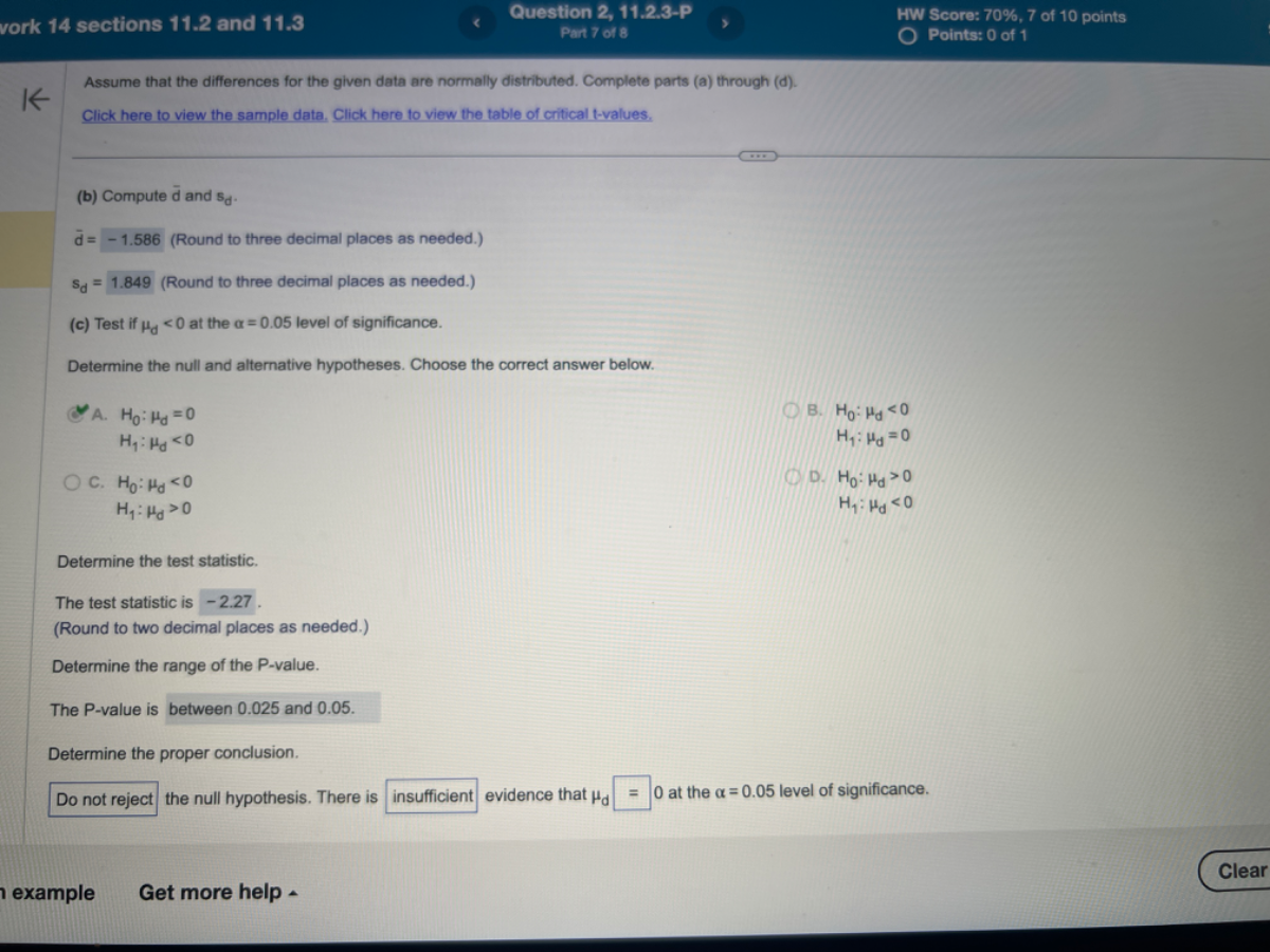 vork 14 sections 11.2 and 11.3
Question 2, 11.2.3-P
HW Score: 70 %, 7 of 10 points
Pait 78
Points: 0 of 1
Assume that the differences for the given data are normally distributed. Complete parts (a) through (d).
Click here to view the sample data. Click here to view the table of critical t-values.
(b) Compute d̅ and sd.
d̅=-1.586 (Round to three decimal places as needed.)
𝐒d=1.849 (Round to three decimal places as needed.)
(c) Test if μd<0 at the α=0.05 level of significance.

Determine the null and alternative hypotheses. Choose the correct answer below.
A. H0: μd=0
B. H0: μd<0

    H1: μd<0


    H1: μd=0

c. H0: μd<0
D. H0: μd>0

    H1: μd>0


    H1: μd<0


Determine the test statistic.
The test statistic is -2.27 .
(Round to two decimal places as needed.)
Determine the range of the P-value.
The P-value is between 0.025 and 0.05 .
Determine the proper conclusion.
Do not reject the null hypothesis. There is insufficient evidence that μd=0 at the α=0.05 level of significance.
example
Get more help
Clear