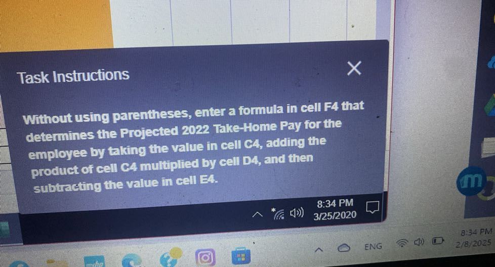 Task Instructions

Without using parentheses, enter a formula in cell F4 that determines the Projected 2022 Take-Home Pay for the employee by taking the value in cell C4, adding the product of cell CA multiplied by cell D4, and then subtracting the value in cell E 4.
8:34 PM
3/25/2020