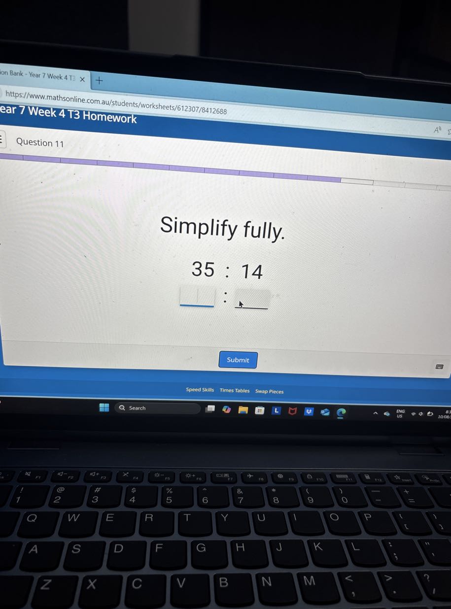 Ion Bank - Year 7 Week 4 TB
https://www.mathsonline.com.au/students/worksheets/612307/8412688
ear 7 Week 4 T3 Homework
Question 11

Simplify fully.
35: 14
Submit
Speed Skills
Times Tables
Swap Pieces
Search