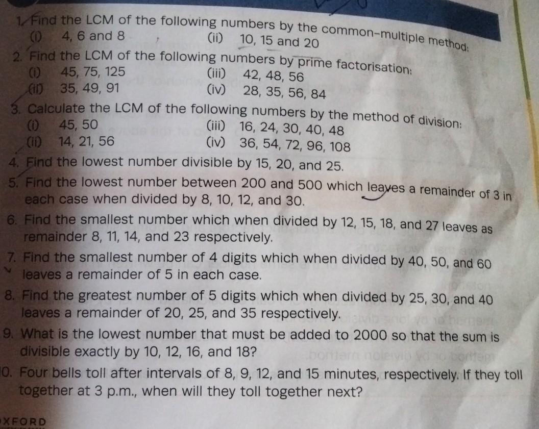 1. Find the LCM of the following numbers by the common-multiple method:
(i) 4, 6 and 8
(ii) 10,15 and 20
2. Find the LCM of the following numbers by prime factorisation:
(i) 45,75,125
(iii) 42,48,56
(ii) 35,49,91
(iv) 28,35,56,84
3. Calculate the LCM of the following numbers by the method of division:
(i) 45,50
(iii) 16,24,30,40,48
(ii) 14,21,56
(iv) 36,54,72,96,108
4. Find the lowest number divisible by 15,20 , and 25 .
5. Find the lowest number between 200 and 500 which leaves a remainder of 3 in each case when divided by 8,10,12, and 30 .
6. Find the smallest number which when divided by 12,15,18, and 27 leaves as remainder 8,11,14, and 23 respectively.
7. Find the smallest number of 4 digits which when divided by 40,50 , and 60 leaves a remainder of 5 in each case.
8. Find the greatest number of 5 digits which when divided by 25,30 , and 40 leaves a remainder of 20,25 , and 35 respectively.
9. What is the lowest number that must be added to 2000 so that the sum is divisible exactly by 10,12,16, and 18 ?
0 . Four bells toll after intervals of 8,9,12, and 15 minutes, respectively. If they toll together at 3 p.m., when will they toll together next?