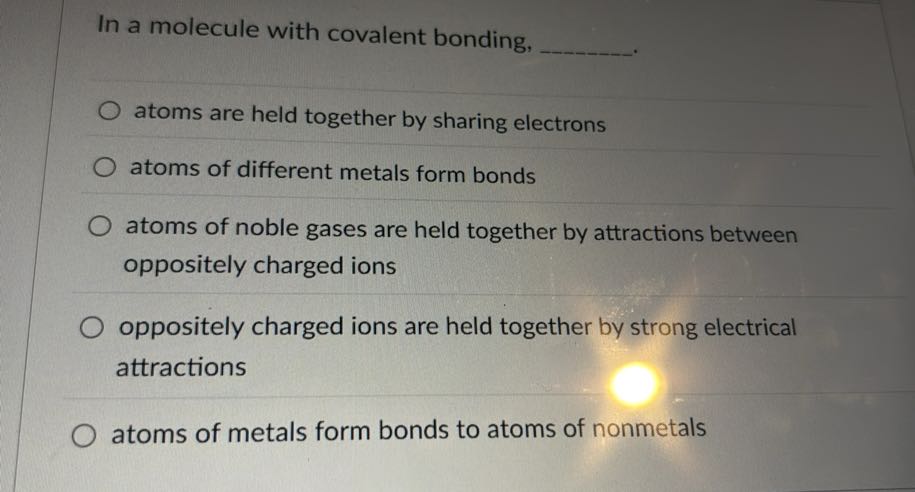 In a molecule with covalent bonding,  .
atoms are held together by sharing electrons
atoms of different metals form bonds
atoms of noble gases are held together by attractions between oppositely charged ions
oppositely charged ions are held together by strong electrical attractions
atoms of metals form bonds to atoms of nonmetals