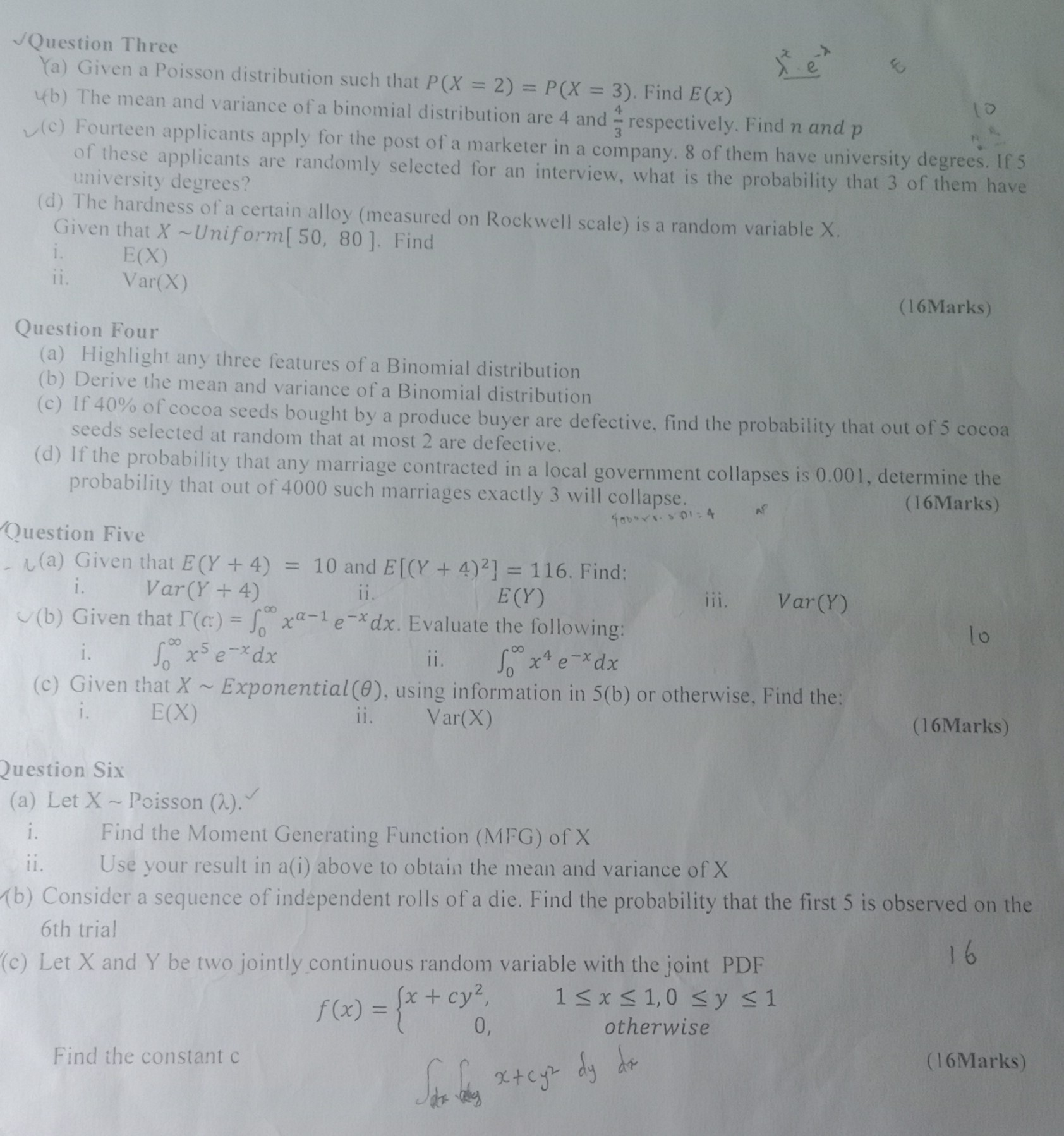  Question Three
(a) Given a Poisson distribution such that P(X=2)=P(X=3). Find E(x)
(b) The mean and variance of a binomial distribution are 4 and (4)/(3) respectively. Find n and p
(c) Fourteen applicants apply for the post of a marketer in a company. 8 of them have university degrees. If 5 of these applicants are randomly selected for an interview, what is the probability that 3 of them have university degrees?
(d) The hardness of a certain alloy (measured on Rockwell scale) is a random variable X. Given that X ∼ Uniform [50,80]. Find
i. E(X)
ii. Var(X)
(16Marks)

Question Four
(a) Highlight any three features of a Binomial distribution
(b) Derive the mean and variance of a Binomial distribution
(c) If 40 % of cocoa seeds bought by a produce buyer are defective, find the probability that out of 5 cocoa seeds selected at random that at most 2 are defective.
(d) If the probability that any marriage contracted in a local government collapses is 0.001 , determine the probability that out of 4000 such marriages exactly 3 will collapse.
Question Five
- (a) Given that E(Y+4)=10 and E[(Y+4)^2]=116. Find:
i. Var(Y+4)
ii. E(Y)
(b) Given that Γ(c:)=∫0^∞ x^α-1 e^-x d x. Evaluate the following:
(16Marks) 4000 r. 301=4
ii. ∫0^∞ x^4 e^-x d x
(c) Given that X ∼ Exponential (θ), using information in 5( b) or otherwise, Find the:
i.
ii.
Var(X)
(16Marks)
Question Six
(a) Let X ∼ Poisson ( λ ).
i. Find the Moment Generating Function (MFG) of X
ii. Use your result in a(i) above to obtain the mean and variance of X
(b) Consider a sequence of independent rolls of a die. Find the probability that the first 5 is observed on the 6th trial
(c) Let X and Y be two jointly continuous random variable with the joint PDF
16

    f(x)={
        x+c y^2,     1 ≤ x ≤ 1,0 ≤ y ≤ 1 
        
        0,     otherwise
    .


Find the constant c
(16Marks)