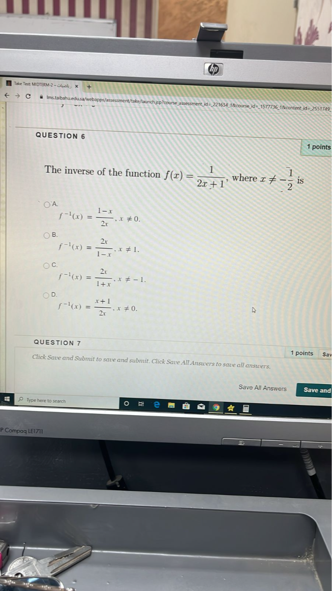 QUESTION 6
1 points
The inverse of the function f(x)=(1)/(2 x+1), where x ≠-(1)/(2) is
f^-1(x)=(1-x)/(2 x), x ≠ 0
B. f^-1(x)=(2 x)/(1-x), x ≠ 1
f^-1(x)=(2 x)/(1+x), x ≠-1.
D.

    f^-1(x)=(x+1)/(2 x), x ≠ 0


QUESTION 7
Click Save and Submit to save and submit. Click Save All Answers to save all answers.
1 points
Sav
Click Save and Submit to save and submit. Click Save All Answers to save all answers.
Save All Answers
Save and
Type here to search