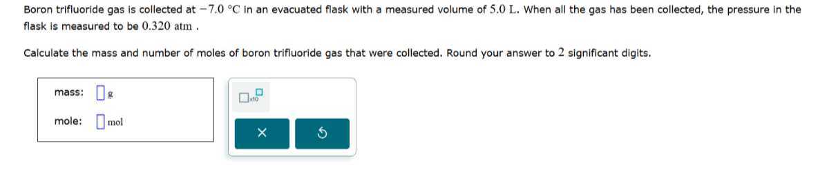 Boron trifluoride gas is collected at -7.0^∘C in an evacuated flask with a measured volume of 5.0 L . When all the gas has been collected, the pressure in the flask is measured to be 0.320 atm .

Calculate the mass and number of moles of boron trifluoride gas that were collected. Round your answer to 2 significant digits.
mass: □ g □ √(10)
mole: □ mol