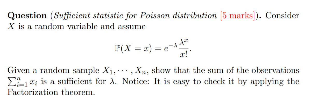 Question (Sufficient statistic for Poisson distribution [5 marks]). Consider X is a random variable and assume

    ℙ(X=x)=e^-λ(λ^x)/(x!) .


Given a random sample X1, ⋯, Xn, show that the sum of the observations ∑i=1^n xi is a sufficient for λ. Notice: It is easy to check it by applying the Factorization theorem.
