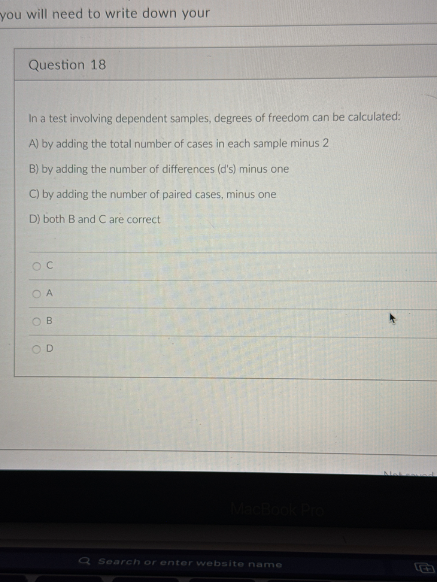 Question 18

In a test involving dependent samples, degrees of freedom can be calculated:
A) by adding the total number of cases in each sample minus 2
B) by adding the number of differences (d's) minus one
C) by adding the number of paired cases, minus one
D) both B and C are correct
C
A
B
D