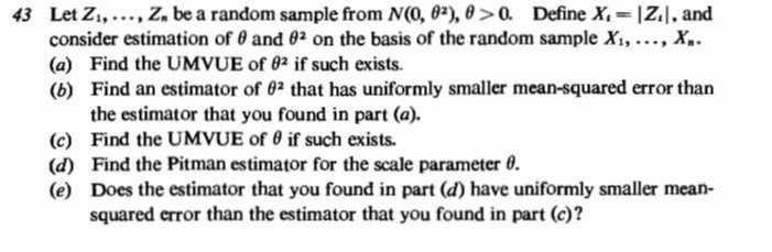 43 Let Z1, …, Zn be a random sample from N(0, θ^2), θ>0. Define Xt=|Zi|, and consider estimation of θ and θ^2 on the basis of the random sample X1, …, Xn.
(a) Find the UMVUE of θ^2 if such exists.
(b) Find an estimator of θ^2 that has uniformly smaller mean-squared error than the estimator that you found in part (a).
(c) Find the UMVUE of θ if such exists.
(d) Find the Pitman estimator for the scale parameter θ.
(e) Does the estimator that you found in part (d) have uniformly smaller meansquared error than the estimator that you found in part (c)?