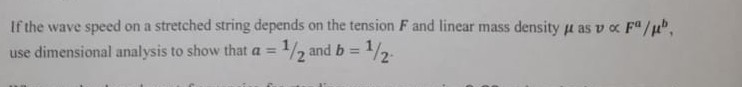 If the wave speed on a stretched string depends on the tension F and linear mass density μ as v ∝ F^a / μ^b, use dimensional analysis to show that a=1 / 2 and b=1 / 2.