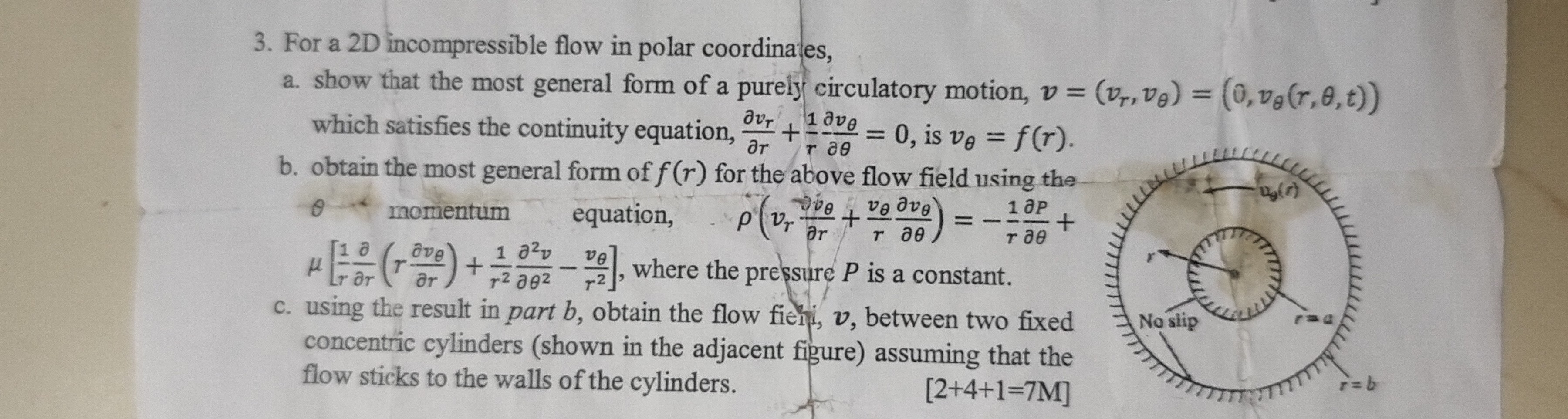3. For a 2 D incompressible flow in polar coordinates,
a. show that the most general form of a purely circulatory motion, v=(vr, vθ)=(0, vθ(r, θ, t)) which satisfies the continuity equation, (∂ vr)/(∂ r)+(1)/(r)(∂ vθ)/(∂θ)=0, is vθ=f(r).
b. obtain the most general form of f(r) for the above flow field using the θ momentum equation, ρ(vr(∂ vθ)/(∂ r)+(vθ)/(r)(∂ vθ)/(∂θ))=-(1)/(r)(∂ P)/(∂θ)+ μ[(1)/(r)(∂)/(∂ r)(r (∂ vθ)/(∂ r))+(1)/(r^2)(∂^2 v)/(∂θ^2)-(vθ)/(r^2)], where the pressure P is a constant.
c. using the result in part b, obtain the flow fiehi, v, between two fixed concentric cylinders (shown in the adjacent figure) assuming that the flow sticks to the walls of the cylinders.