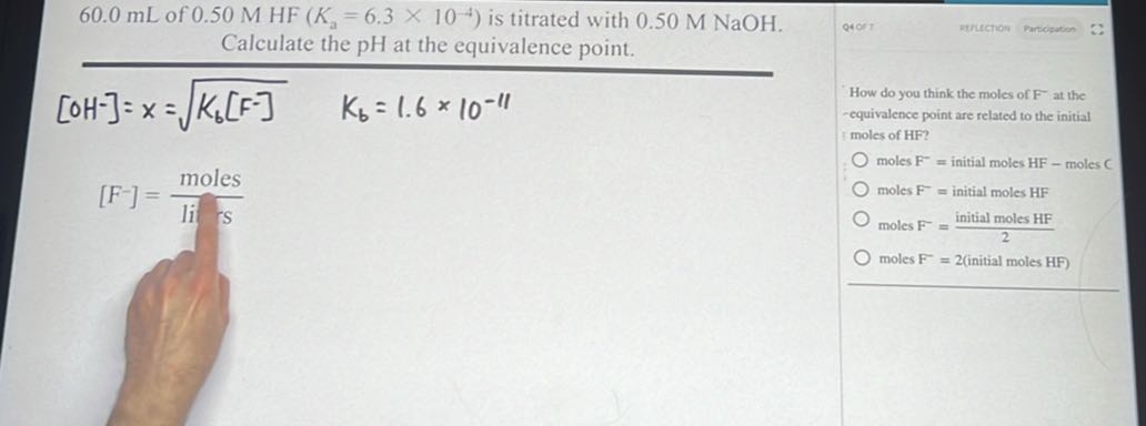 60.0 mL of 0.50 MHF(Ka=6.3 × 10^-4) is titrated with 0.50 M NaOH . Calculate the pH at the equivalence point.

    [OH^-]=x=√(Kb[ F^-])   Kb=1.6 × 10^-11


    [F^-]=( moles )/(li^n s)


How do you think the moles of F^-at the -equivalence point are related to the initial moles of HF?
moles F^-=initial moles HF - moles C
moles F^-=initial moles HF^-
moles F^-=( initial moles HF )/(2)
moles F^-=2 (initial moles HF)