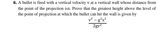 6. A bullet is fired with a vertical velocity v at a vertical wall whose distance from the point of the projection isx. Prove that the greatest height above the level of the point of projection at which the bullet can hit the wall is given by

    (v^2-g^2 x^2)/(2 g v^2)

