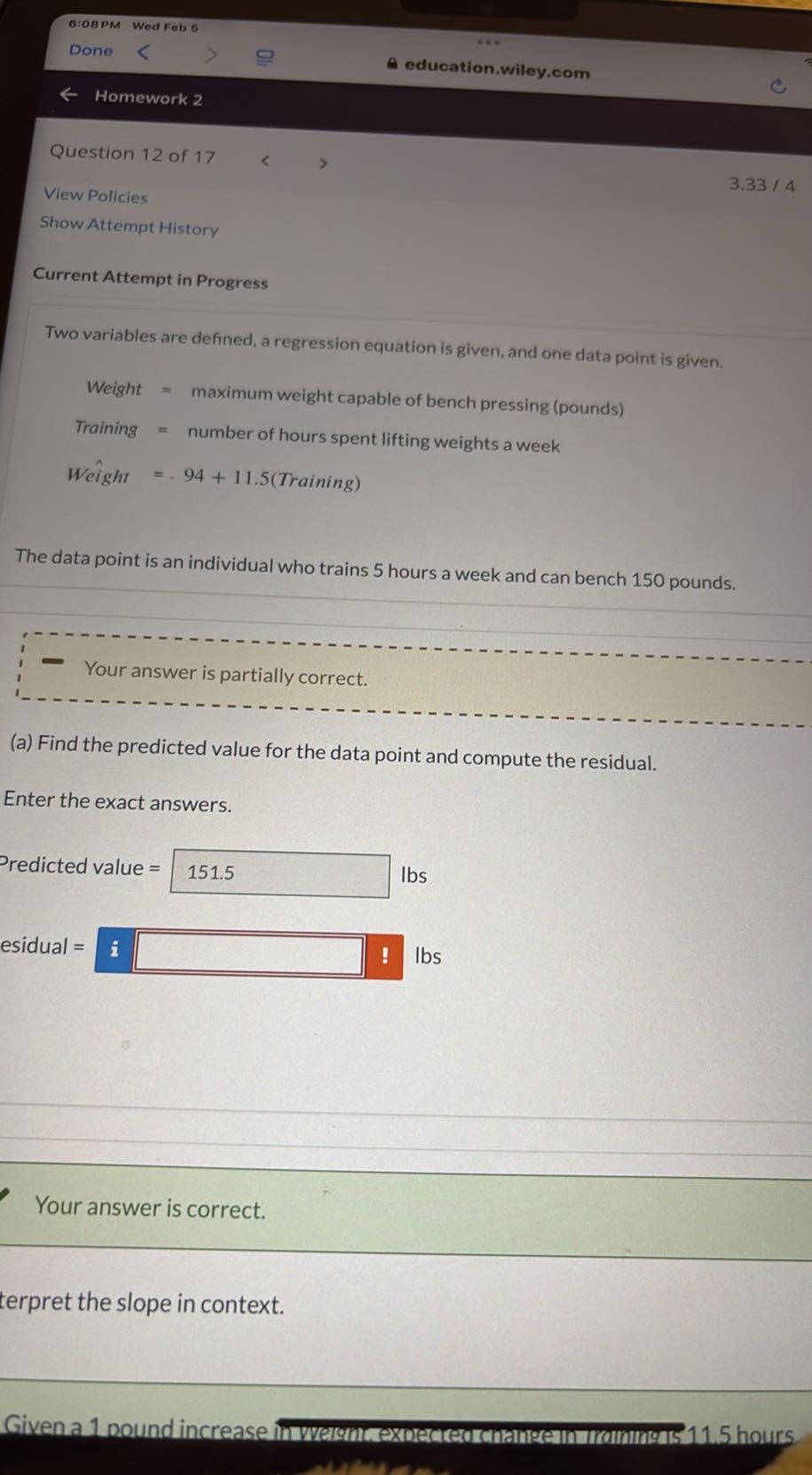 6:OBPM Wed Feb 6
Done
education.wiley.com
Homework 2

Question 12 of 17
View Policies
Show Attempt History

Current Attempt in Progress

Two variables are defined, a regression equation is given, and one data point is given.

    Weight     = maximum weight capable of bench pressing (pounds) 
     Training     = number of hours spent lifting weights a week 
     Weight     =.94+11.5  (Training)


The data point is an individual who trains 5 hours a week and can bench 150 pounds.
(a) Find the predicted value for the data point and compute the residual.

Enter the exact answers.

Predicted value =151.5 lbs
esidual =𝐢□lbs

Your answer is correct.
terpret the slope in context.