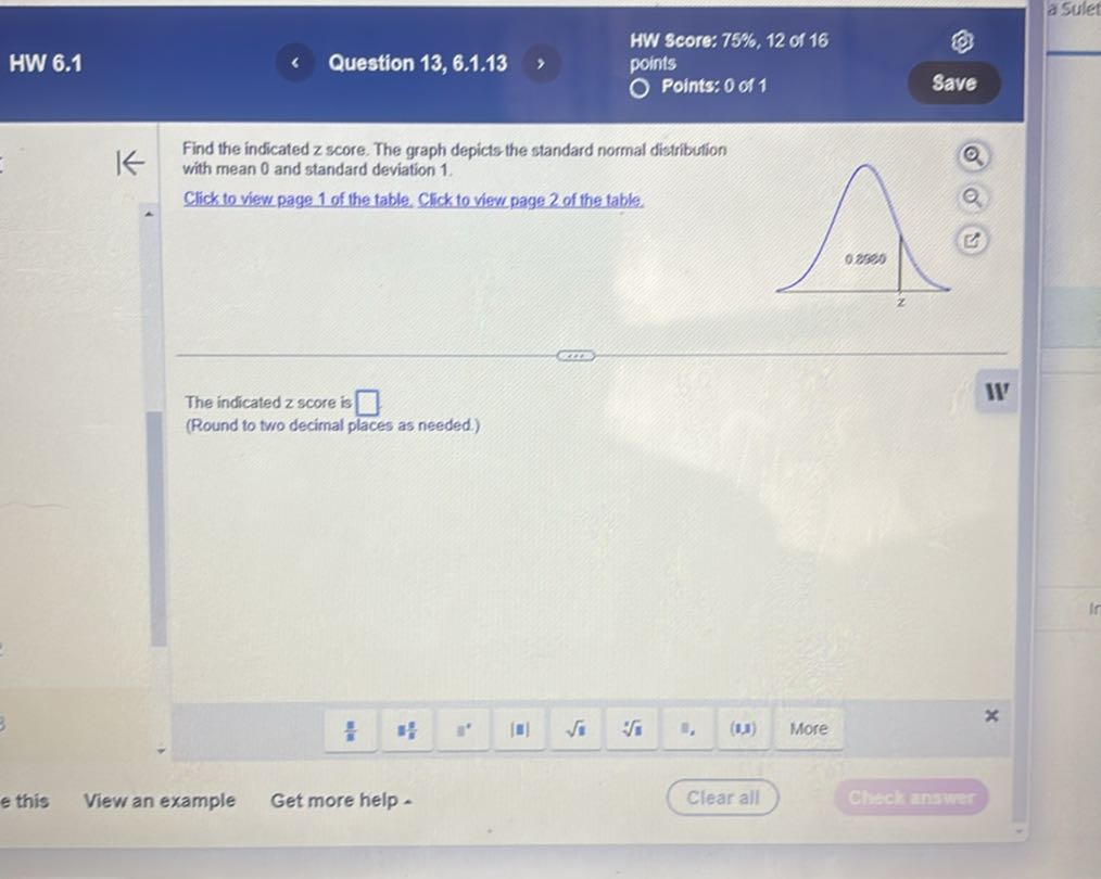 HW Score: 75%, 12 of 16
HW 6.1
Question 13, 6.1.13
points
Points: 0 of 1
Save

Find the indicated z score. The graph depicts the standard normal distribution with mean 0 and standard deviation 1 .
Click to visw page 1 of the table. Click to visu page 2 of the table.

The indicated z score is □
W
(Round to two decimal places as needed.)
e this
View an example
Get more help
Clear all
Chack answer