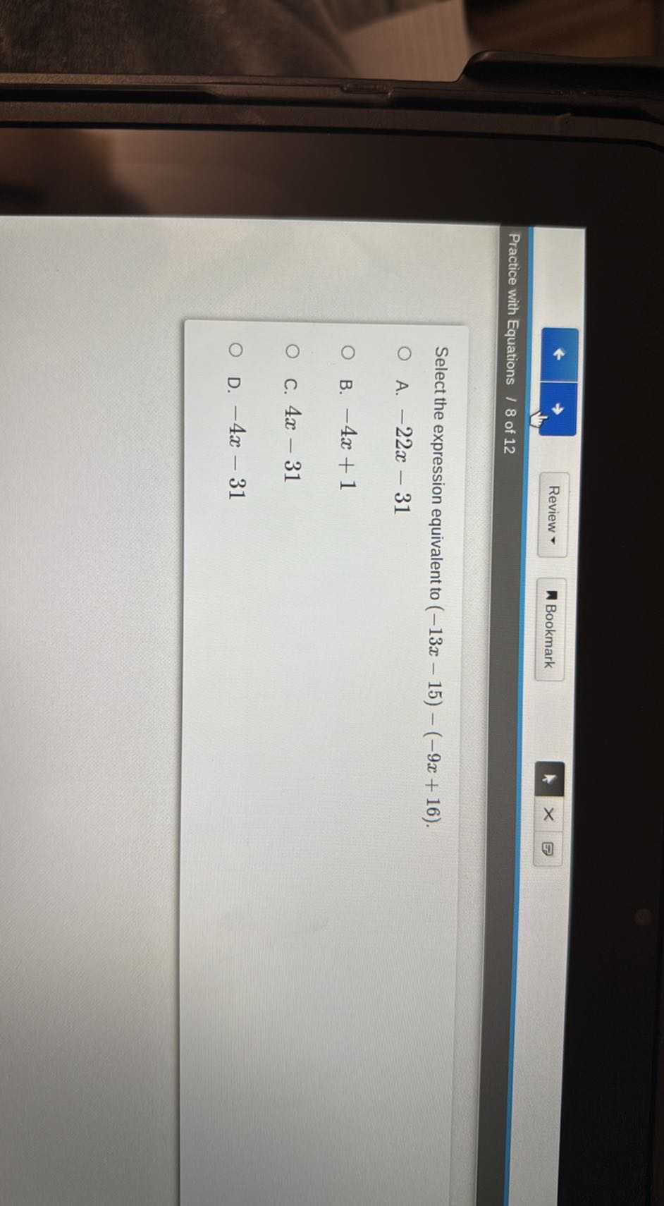 Review *
Bookmark
Practice with Equations / 8 of 12

Select the expression equivalent to (-13 x-15)-(-9 x+16).
A. -22 x-31
B. -4 x+1
C. 4 x-31
D. -4 x-31