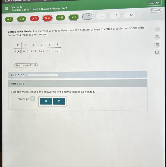 Practice 61
Question 7 of 10 (t point) I Question Attempt: 1 of 1
Español

Coffee with Meals A researcher wishes to determine the number of cups of coffee a customer drinks with an evening meal at a restaurant.

X     0     1     2     3     4 

P(X)     0.20     0.33     0.45     0.01     0.01

Send data to Excel

Part: 0 / 3 □

Part 1 of 3

Find the mean. Round the answer to two decimal places as needed.
Mean: μ= □