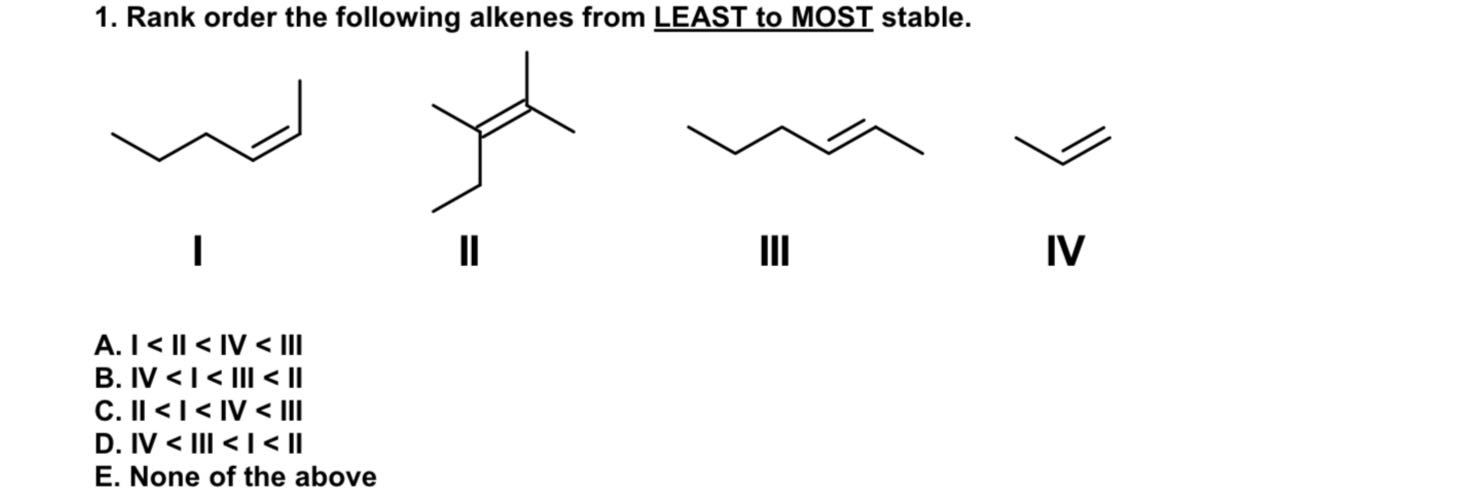 1. Rank order the following alkenes from LEAST to MOST stable.

I

II
III
IV
A. I < II < IV < III
B. IV < I < III < II
C. II < I < IV < III
D. IV < III < I < II
E. None of the above