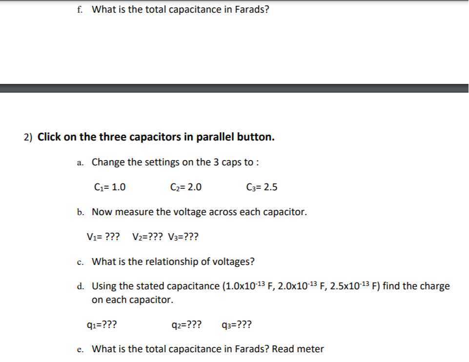 f. What is the total capacitance in Farads?
2) Click on the three capacitors in parallel button.
a. Change the settings on the 3 caps to :
C1=1.0
C2=2.0
C3=2.5
b. Now measure the voltage across each capacitor.

    V1= ???   V2= ??? V3= ???

c. What is the relationship of voltages?
d. Using the stated capacitance (1.0 × 10^-13 F, 2.0 × 10^-13 F, 2.5 × 10^-13 F) find the charge on each capacitor.
q1= ???
q2= ???
q3=? ? ?
e. What is the total capacitance in Farads? Read meter