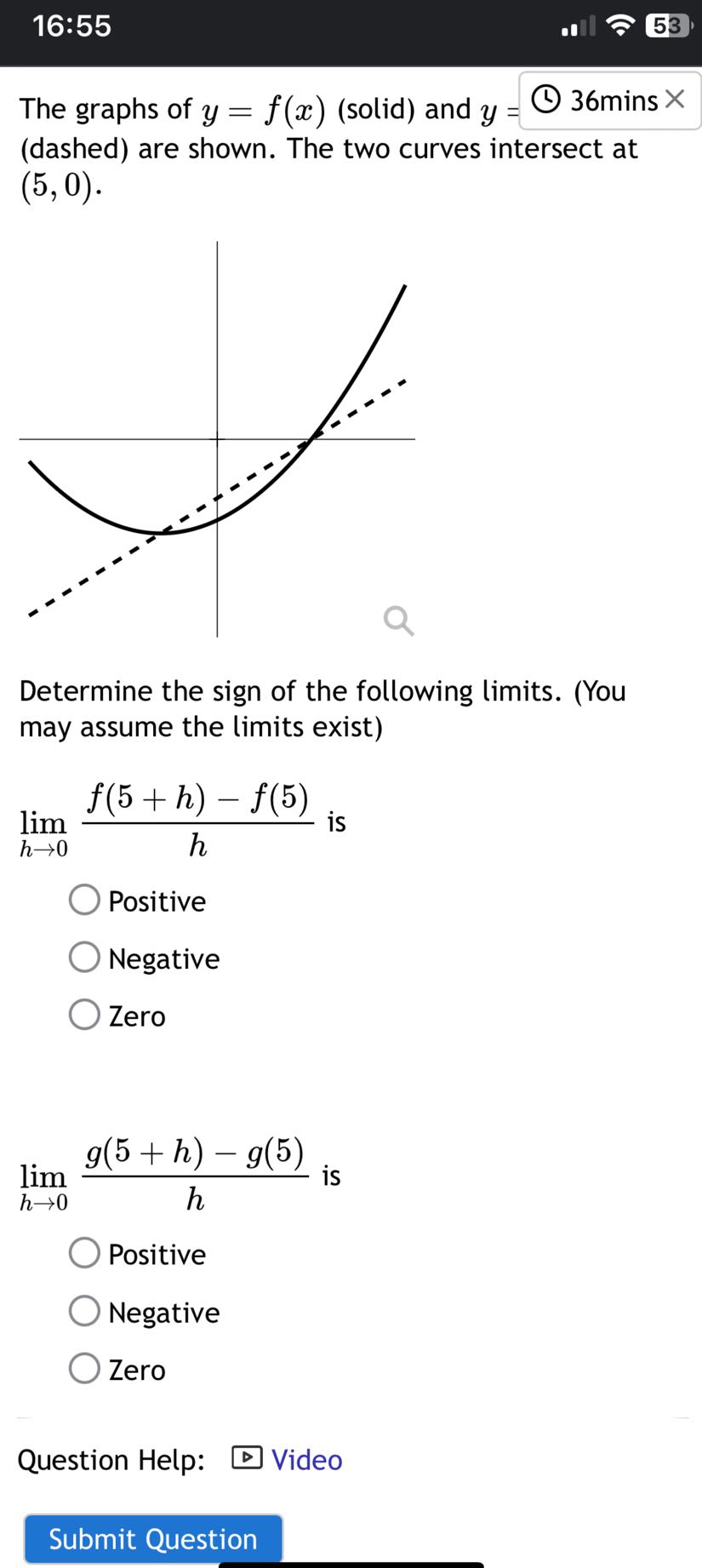 16:55
53

The graphs of y=f(x) (solid) and y=
36 mins
(dashed) are shown. The two curves intersect at (5,0).

Determine the sign of the following limits. (You may assume the limits exist)
limh → 0(f(5+h)-f(5))/(h) is
Positive
Negative
Zero
limh → 0(g(5+h)-g(5))/(h) is
Positive
Negative
Zero
Question Help:
Video
Submit Question