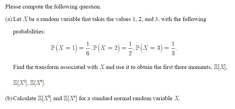 Please compute the following question.
(a) Let X be a random variable that takes the values 1, 2, and 3, with the following
probabilities:
P(X = 1) = (1)/(6), P(X = 2) = (1)/(2), P(X = 3) = (1)/(3).
Find the transform associated with X and use it to obtain the first three moments, E[X],
E[X^2], E[X^3].
(b) Calculate E[X^3] and E[X^4] for a standard normal random variable X.