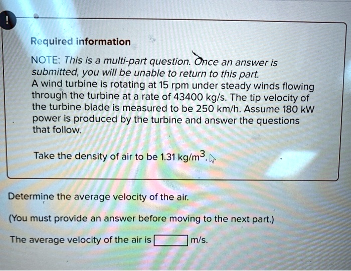 Required information
NOTE: This is a multi-part question. Once an answer is
submitted, you will be unable to return to this part.
A wind turbine is rotating at 15 rpm under steady winds flowing
through the turbine at a rate of 43400 kg/s. The tip velocity of
the turbine blade is measured to be 250 km/h. Assume 180 kW
power is produced by the turbine and answer the questions
that follow.
Take the density of air to be 1.31 kg/m^3.
Determine the average velocity of the air.
(You must provide an answer before moving to the next part.)
The average velocity of the air is [ ] m/s.
