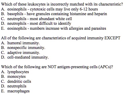 Which of these leukocytes is incorrectly matched with its characteristic?
A. eosinophils - cytotoxic cells may live only 6-12 hours
B. basophils - have granules containing histamine and heparin
C. neutrophils - most abundant white cell
D. neutrophils - most difficult to identify
E. eosinophils - numbers increase with allergies and parasites
All of the following are characteristics of acquired immunity EXCEPT
A. humoral immunity.
B. nonspecific immunity.
C. adaptive immunity.
D. cell-mediated immunity.
Which of the following are NOT antigen-presenting cells (APCs)?
A. lymphocytes
B. monocytes
C. dendritic cells
D. neutrophils
E. macrophages