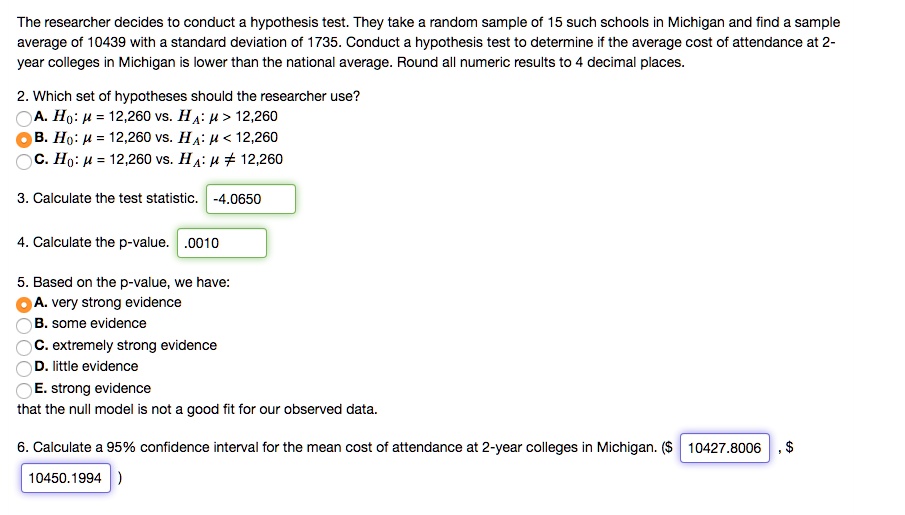 The researcher decides to conduct a hypothesis test. They take a random sample of 15 such schools in Michigan and find a sample average of 10439 with a standard deviation of 1735. Conduct a hypothesis test to determine if the average cost of attendance at 2-year colleges in Michigan is lower than the national average. Round all numeric results to 4 decimal places.

2. Which set of hypotheses should the researcher use?
A. H0: ? = 12,260 vs. HA: ? > 12,260
B. H0: ? = 12,260 vs. HA: ? < 12,260
C. H0: ? = 12,260 vs. HA: ? ? 12,260

3. Calculate the test statistic. -4.0650

4. Calculate the p-value. .0010

5. Based on the p-value, we have:
A. very strong evidence
B. some evidence
C. extremely strong evidence
D. little evidence
E. strong evidence
that the null model is not a good fit for our observed data.

6. Calculate a 95% confidence interval for the mean cost of attendance at 2-year colleges in Michigan. ($ 10427.8006 , $ 10450.1994 )