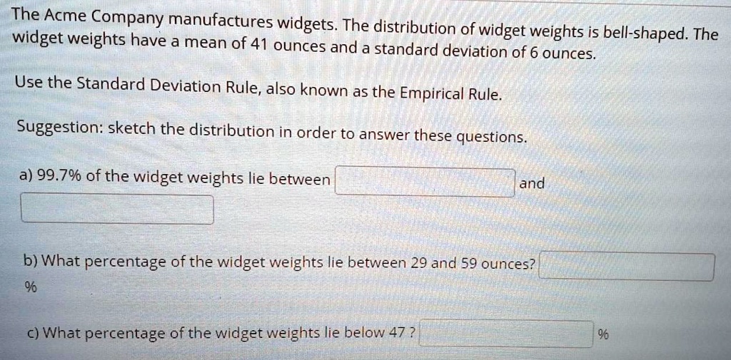 The Acme Company manufactures widgets. The distribution of widget weights is bell-shaped. The widget weights have a mean of 41 ounces and a standard deviation of 6 ounces.

Use the Standard Deviation Rule, also known as the Empirical Rule.

Suggestion: sketch the distribution in order to answer these questions.

a) 99.7% of the widget weights lie between
and

b) What percentage of the widget weights lie between 29 and 59 ounces?
%

c) What percentage of the widget weights lie below 47 ? %