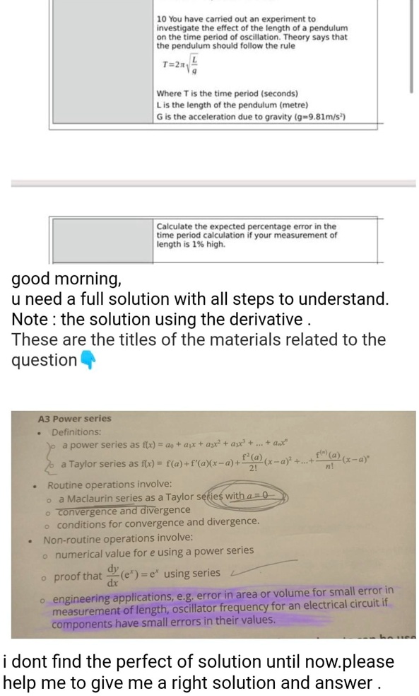 10 You have carried out an experiment to investigate the effect of the length of a pendulum on the time period of oscillation. Theory says that the pendulum should follow the rule
T = 2? ?(L/g)
Where T is the time period (seconds)
L is the length of the pendulum (metre)
G is the acceleration due to gravity (g=9.81m/s²)
Calculate the expected percentage error in the time period calculation if your measurement of length is 1% high.
A3 Power series
Definitions:
a power series as f(x) = a0 + a1x + a2x² + a3x³ + ... + anx?
a Taylor series as f(x) = f(a) + f'(a)(x-a) + f”(a)/2!(x-a)² + ... + f?(a)/n!(x-a)?
Routine operations involve:
a Maclaurin series as a Taylor series with a = 0
convergence and divergence
conditions for convergence and divergence.
Non-routine operations involve:
numerical value for e using a power series
proof that d/dx(e?) = e? using series
engineering applications, e.g. error in area or volume for small error in measurement of length, oscillator frequency for an electrical circuit if components have small errors in their values.