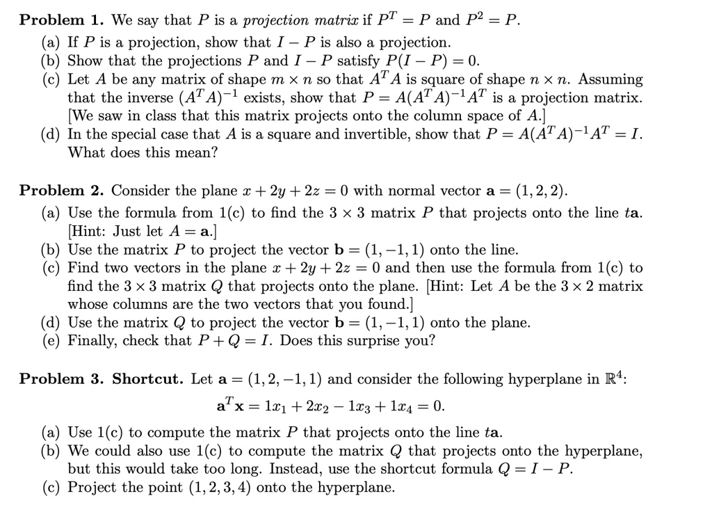Problem 1. We say that P is a projection matrix if P^T = P and P^2 = P.
(a) If P is a projection, show that I - P is also a projection.
(b) Show that the projections P and I - P satisfy P(I - P) = 0.
(c) Let A be any matrix of shape m x n so that A^T A is square of shape n x n. Assuming
that the inverse (A^T A)^-1 exists, show that P = A(A^T A)^-1 A^T is a projection matrix.
[We saw in class that this matrix projects onto the column space of A.]
(d) In the special case that A is a square and invertible, show that P = A(A^T A)^-1 A^T = I.
What does this mean?

Problem 2. Consider the plane x + 2y + 2z = 0 with normal vector a = (1, 2, 2).
(a) Use the formula from 1(c) to find the 3 x 3 matrix P that projects onto the line ta.
[Hint: Just let A = a.]
(b) Use the matrix P to project the vector b = (1, -1, 1) onto the line.
(c) Find two vectors in the plane x + 2y + 2z = 0 and then use the formula from 1(c) to
find the 3 x 3 matrix Q that projects onto the plane. [Hint: Let A be the 3 x 2 matrix
whose columns are the two vectors that you found.]
(d) Use the matrix Q to project the vector b = (1, -1, 1) onto the plane.
(e) Finally, check that P + Q = I. Does this surprise you?

Problem 3. Shortcut. Let a = (1, 2, -1, 1) and consider the following hyperplane in R^4:
a^T x = 1x1 + 2x2 - 1x3 + 1x4 = 0.
(a) Use 1(c) to compute the matrix P that projects onto the line ta.
(b) We could also use 1(c) to compute the matrix Q that projects onto the hyperplane,
but this would take too long. Instead, use the shortcut formula Q = I - P.
(c) Project the point (1, 2, 3, 4) onto the hyperplane.