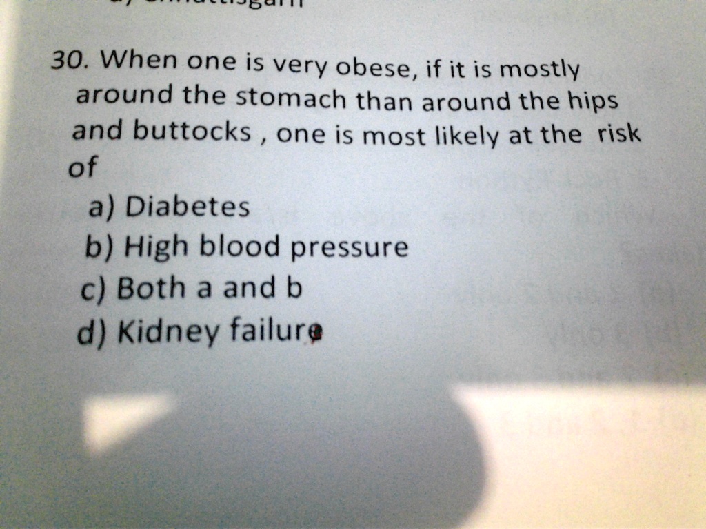 30. When one is very obese, if it is mostly
around the stomach than around the hips
and buttocks, one is most likely at the risk
of
a) Diabetes
b) High blood pressure
c) Both a and b
d) Kidney failure