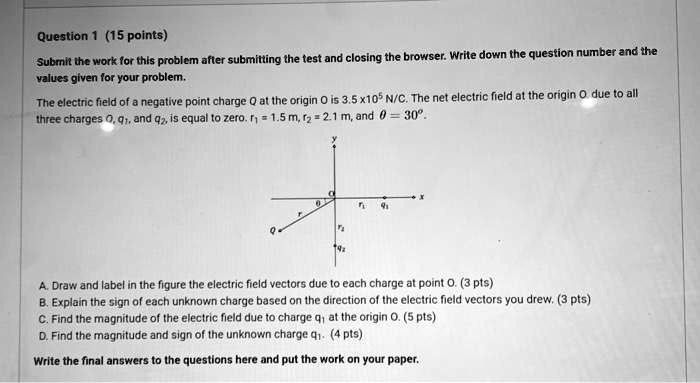 Question 1 (15 points)
Submit the work for this problem after submitting the test and closing the browser. Write down the question number and the
values given for your problem.
The electric field of a negative point charge Q at the origin O is 3.5 x10^5 N/C. The net electric field at the origin O. due to all
three charges O, q1, and q2, is equal to zero. r1 = 1.5 m, r2 = 2.1 m, and θ = 30°.
A. Draw and label in the figure the electric field vectors due to each charge at point O. (3 pts)
B. Explain the sign of each unknown charge based on the direction of the electric field vectors you drew. (3 pts)
C. Find the magnitude of the electric field due to charge q1 at the origin O. (5 pts)
D. Find the magnitude and sign of the unknown charge q1. (4 pts)
Write the final answers to the questions here and put the work on your paper.