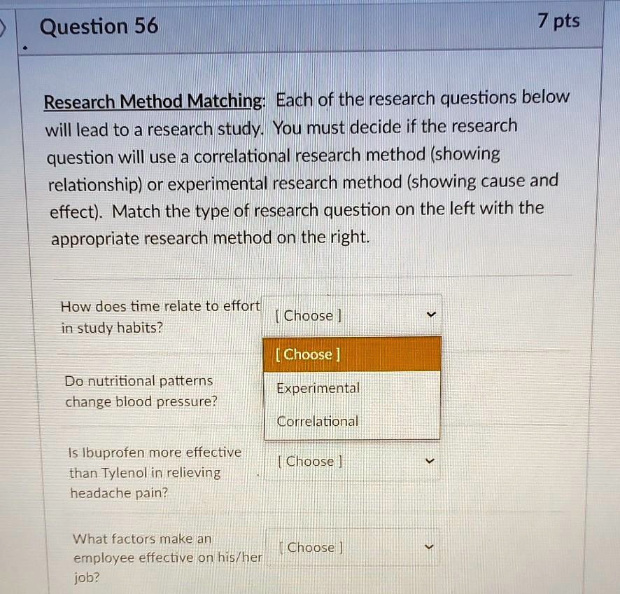Research Method Matching: Each of the research questions below will lead to a research study. You must decide if the research question will use a correlational research method (showing relationship) or experimental research method (showing cause and effect). Match the type of research question on the left with the appropriate research method on the right.

How does time relate to effort in study habits?
Do nutritional patterns change blood pressure?
Is Ibuprofen more effective than Tylenol in relieving headache pain?
What factors make an employee effective on his/her job?