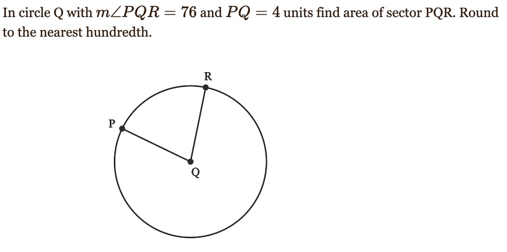 In circle Q with mangle PQR = 76 and PQ = 4 units find area of sector PQR. Round to the nearest hundredth.