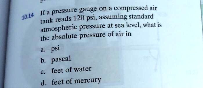 10.14 If a pressure gauge on a compressed air tank reads 120 psi, assuming standard atmospheric pressure at sea level, what is the absolute pressure of air in
a. psi
b. pascal
c. feet of water
d. feet of mercury