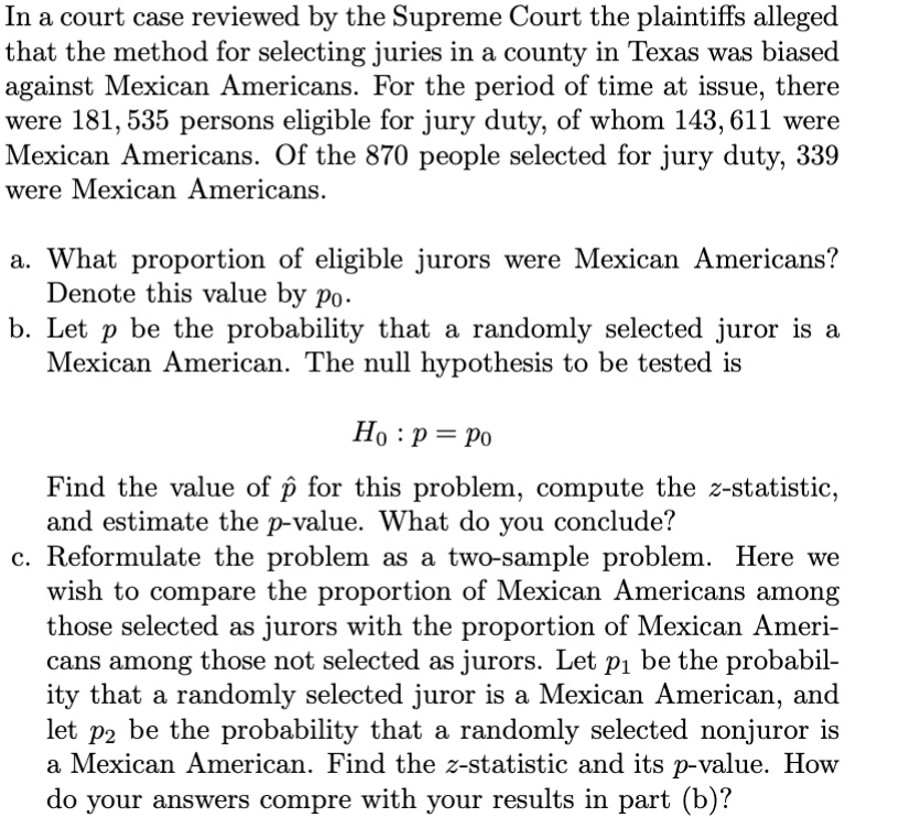 In a court case reviewed by the Supreme Court the plaintiffs alleged that the method for selecting juries in a county in Texas was biased against Mexican Americans. For the period of time at issue, there were 181, 535 persons eligible for jury duty, of whom 143, 611 were Mexican Americans. Of the 870 people selected for jury duty, 339 were Mexican Americans.

a. What proportion of eligible jurors were Mexican Americans? Denote this value by p0.
b. Let p be the probability that a randomly selected juror is a Mexican American. The null hypothesis to be tested is

H0 : p = p0

Find the value of p? for this problem, compute the z-statistic, and estimate the p-value. What do you conclude?
c. Reformulate the problem as a two-sample problem. Here we wish to compare the proportion of Mexican Americans among those selected as jurors with the proportion of Mexican Americans among those not selected as jurors. Let p1 be the probability that a randomly selected juror is a Mexican American, and let p2 be the probability that a randomly selected nonjuror is a Mexican American. Find the z-statistic and its p-value. How do your answers compre with your results in part (b)?