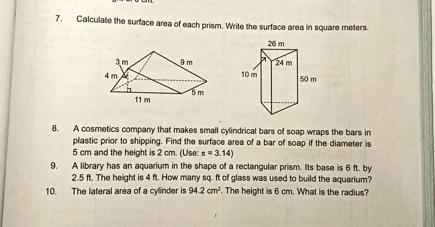 7. Calculate the surface area of each prism. Write the surface area in square meters.
3 m
9 m
4 m
11 m
5 m
26 m
24 m
10 m
50 m
8. A cosmetics company that makes small cylindrical bars of soap wraps the bars in plastic prior to shipping. Find the surface area of a bar of soap if the diameter is 5 cm and the height is 2 cm. (Use: ??????????????? = 3.14)
9. A library has an aquarium in the shape of a rectangular prism. Its base is 6 ft. by 2.5 ft. The height is 4 ft. How many sq. ft of glass was used to build the aquarium?
10. The lateral area of a cylinder is 94.2 cm². The height is 6 cm. What is the radius?