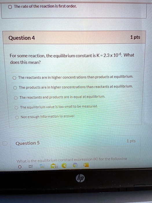 Question 4
1 pts
For some reaction, the equilibrium constant is K = 2.3 x 10^-6. What does this mean?

The reactants are in higher concentrations than products at equilibrium.
The products are in higher concentrations than reactants at equilibrium.
The reactants and products are in equal at equilibrium.
The equilibrium value is too small to be measured.
Not enough information to answer.

Question 5
1 pts
What is the equilibrium constant expression (K) for the following