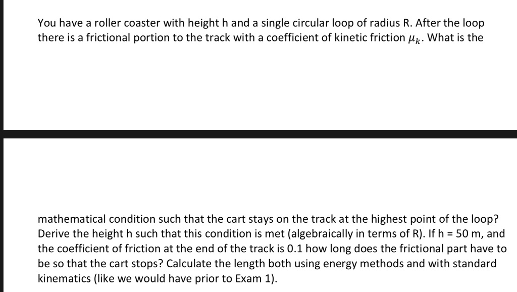 You have a roller coaster with height h and a single circular loop of radius R. After the loop there is a frictional portion to the track with a coefficient of kinetic friction ?k. What is the mathematical condition such that the cart stays on the track at the highest point of the loop? Derive the height h such that this condition is met (algebraically in terms of R). If h = 50 m, and the coefficient of friction at the end of the track is 0.1 how long does the frictional part have to be so that the cart stops? Calculate the length both using energy methods and with standard kinematics (like we would have prior to Exam 1).
