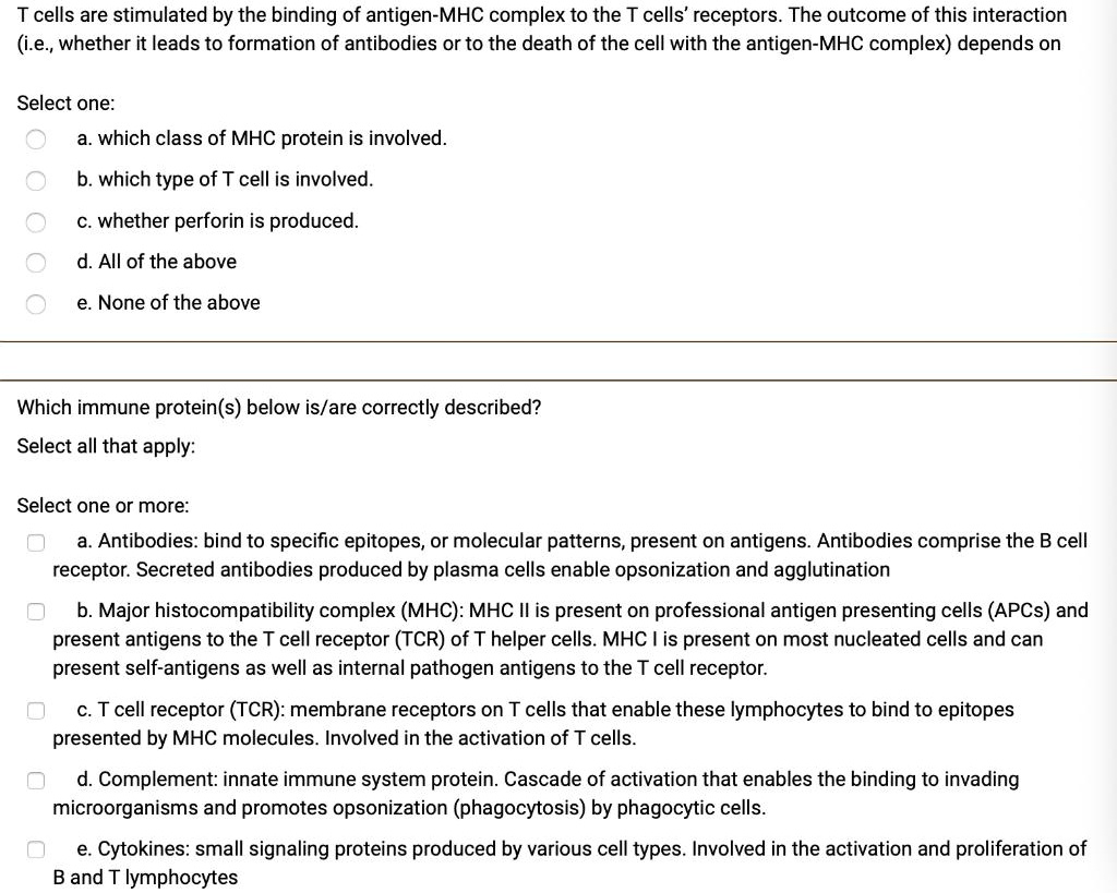 T cells are stimulated by the binding of antigen-MHC complex to the T cells' receptors. The outcome of this interaction (i.e., whether it leads to formation of antibodies or to the death of the cell with the antigen-MHC complex) depends on
Select one:
a. which class of MHC protein is involved.
b. which type of T cell is involved.
c. whether perforin is produced.
d. All of the above
e. None of the above
Which immune protein(s) below is/are correctly described?
Select all that apply:
Select one or more:
a. Antibodies: bind to specific epitopes, or molecular patterns, present on antigens. Antibodies comprise the B cell receptor. Secreted antibodies produced by plasma cells enable opsonization and agglutination
b. Major histocompatibility complex (MHC): MHC II is present on professional antigen presenting cells (APCs) and present antigens to the T cell receptor (TCR) of T helper cells. MHC I is present on most nucleated cells and can present self-antigens as well as internal pathogen antigens to the T cell receptor.
c. T cell receptor (TCR): membrane receptors on T cells that enable these lymphocytes to bind to epitopes presented by MHC molecules. Involved in the activation of T cells.
d. Complement: innate immune system protein. Cascade of activation that enables the binding to invading microorganisms and promotes opsonization (phagocytosis) by phagocytic cells.
e. Cytokines: small signaling proteins produced by various cell types. Involved in the activation and proliferation of B and T lymphocytes