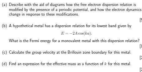 (a) Describe with the aid of diagrams how the free electron dispersion relation is
modified by the presence of a periodic potential, and how the electron dynamics
change in response to these modifications.
(b) A hypothetical metal has a dispersion relation for its lowest band given by
E = -2A cos(ka).
What is the Fermi energy for a monovalent metal with this dispersion relation?
(c) Calculate the group velocity at the Brillouin zone boundary for this metal.
(d) Find an expression for the effective mass as a function of k for this metal.