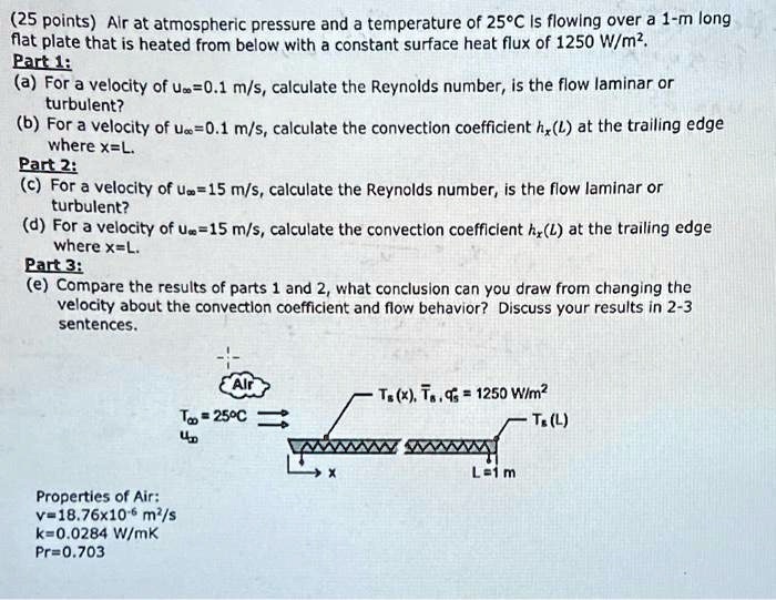 (25 points) Air at atmospheric pressure and a temperature of 25°C is flowing over a 1-m long flat plate that is heated from below with a constant surface heat flux of 1250 W/m².
Part 1:
(a) For a velocity of u∞=0.1 m/s, calculate the Reynolds number, is the flow laminar or turbulent?
(b) For a velocity of u∞=0.1 m/s, calculate the convection coefficient hx(L) at the trailing edge where x=L.
Part 2:
(c) For a velocity of u∞=15 m/s, calculate the Reynolds number, is the flow laminar or turbulent?
(d) For a velocity of u∞=15 m/s, calculate the convection coefficient hx(L) at the trailing edge where x=L.
Part 3:
(e) Compare the results of parts 1 and 2, what conclusion can you draw from changing the velocity about the convection coefficient and flow behavior? Discuss your results in 2-3 sentences.
Properties of Air:
v=18.76x10^-6 m²/s
k=0.0284 W/mK
Pr=0.703