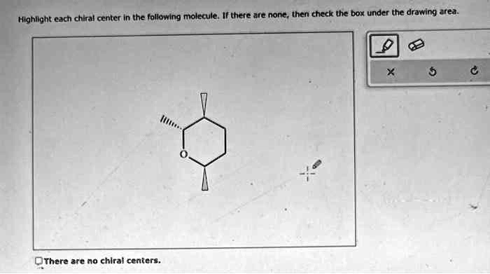 Highlight each chiral center in the following molecule. If there are none, then check the box under the drawing area.
There are no chiral centers.