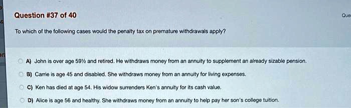 To which of the following cases would the penalty tax on premature withdrawals apply?

A) John is over age 59½ and retired. He withdraws money from an annuity to supplement an already sizable pension.
B) Carrie is age 45 and disabled. She withdraws money from an annuity for living expenses.
C) Ken has died at age 54. His widow surrenders Ken's annuity for its cash value.
D) Alice is age 56 and healthy. She withdraws money from an annuity to help pay her son's college tuition.