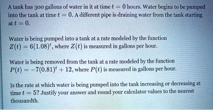 A tank has 300 gallons of water in it at time t = 0 hours. Water begins to be pumped into the tank at time t = 0. A different pipe is draining water from the tank starting at t = 0.

Water is being pumped into a tank at a rate modeled by the function
Z(t) = 6(1.08)^t, where Z(t) is measured in gallons per hour.

Water is being removed from the tank at a rate modeled by the function
P(t) = -7(0.81)^t + 12, where P(t) is measured in gallons per hour.

Is the rate at which water is being pumped into the tank increasing or decreasing at time t = 5? Justify your answer and round your calculator values to the nearest thousandth.