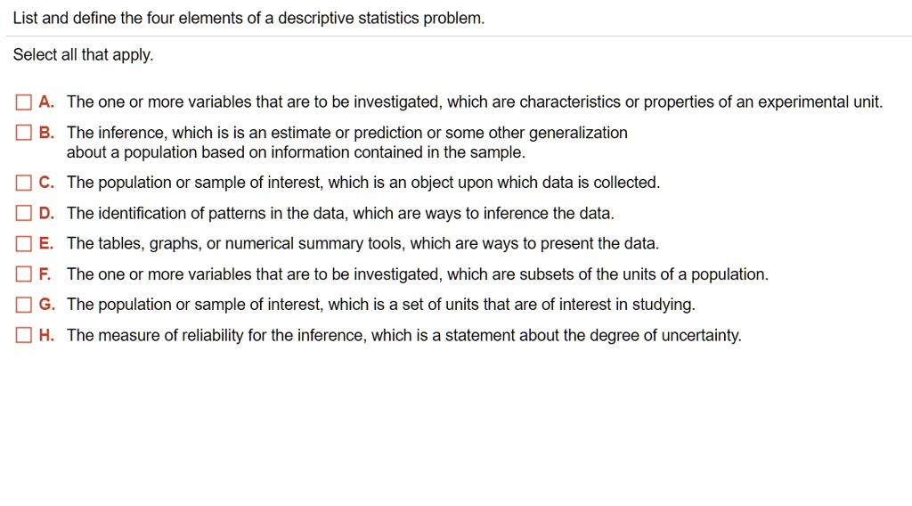 List and define the four elements of a descriptive statistics problem.
Select all that apply.
A. The one or more variables that are to be investigated, which are characteristics or properties of an experimental unit.
B. The inference, which is is an estimate or prediction or some other generalization about a population based on information contained in the sample.
C. The population or sample of interest, which is an object upon which data is collected.
D. The identification of patterns in the data, which are ways to inference the data.
E. The tables, graphs, or numerical summary tools, which are ways to present the data.
F. The one or more variables that are to be investigated, which are subsets of the units of a population.
G. The population or sample of interest, which is a set of units that are of interest in studying.
H. The measure of reliability for the inference, which is a statement about the degree of uncertainty.