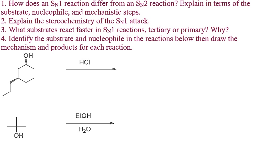 1. How does an SN1 reaction differ from an SN2 reaction? Explain in terms of the substrate, nucleophile, and mechanistic steps.
2. Explain the stereochemistry of the SN1 attack.
3. What substrates react faster in SN1 reactions, tertiary or primary? Why?
4. Identify the substrate and nucleophile in the reactions below then draw the mechanism and products for each reaction.
OH
HCI
EtOH
H2O
OH