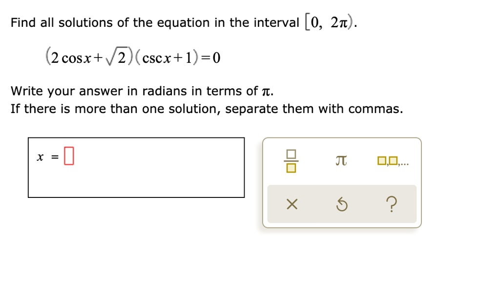 Find all solutions of the equation in the interval [0, 2?).
(2 cos x + ?2)(csc x + 1) = 0
Write your answer in radians in terms of ?.
If there is more than one solution, separate them with commas.
x =